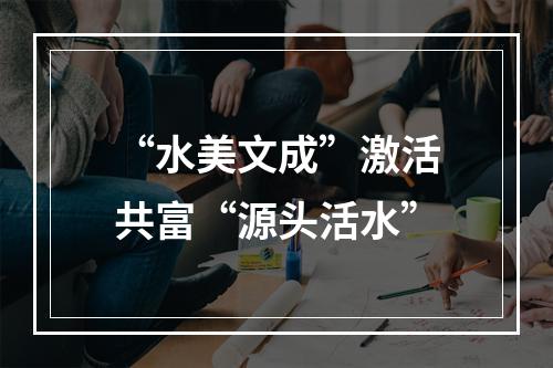 “水美文成”激活共富“源头活水”