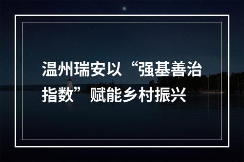 温州瑞安以“强基善治指数”赋能乡村振兴
