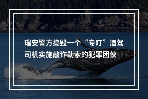 瑞安警方捣毁一个“专盯”酒驾司机实施敲诈勒索的犯罪团伙