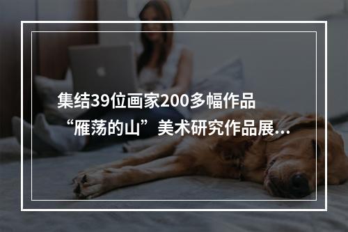 集结39位画家200多幅作品 “雁荡的山”美术研究作品展在温开幕