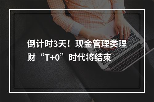 倒计时3天！现金管理类理财“T+0”时代将结束