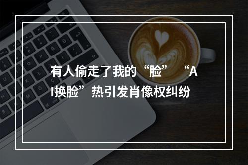 有人偷走了我的“脸” “AI换脸”热引发肖像权纠纷