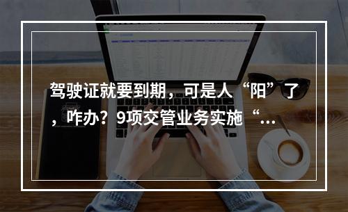 驾驶证就要到期，可是人“阳”了，咋办？9项交管业务实施“延期办”