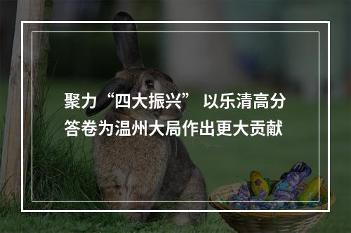 聚力“四大振兴” 以乐清高分答卷为温州大局作出更大贡献