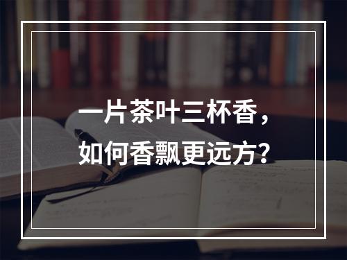 一片茶叶三杯香，如何香飘更远方？