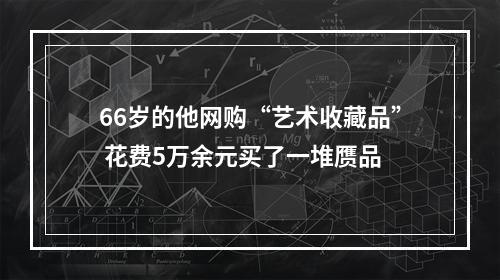 66岁的他网购“艺术收藏品” 花费5万余元买了一堆赝品