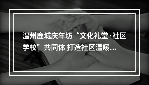 温州鹿城庆年坊“文化礼堂·社区学校”共同体 打造社区温暖之“家”