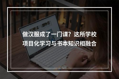 做汉服成了一门课？这所学校项目化学习与书本知识相融合