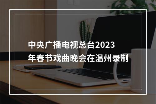 中央广播电视总台2023年春节戏曲晚会在温州录制