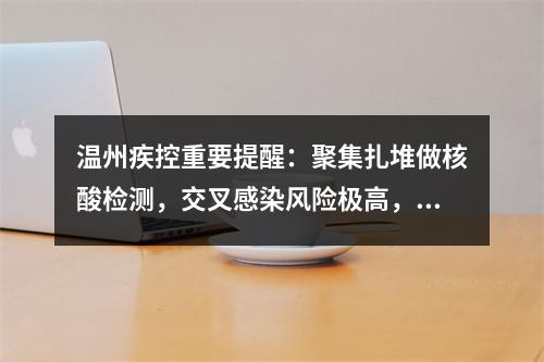 温州疾控重要提醒：聚集扎堆做核酸检测，交叉感染风险极高，提倡市民在家自行抗原检测