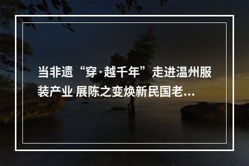 当非遗“穿·越千年”走进温州服装产业 展陈之变焕新民国老宅