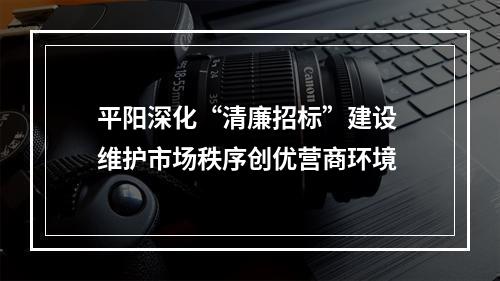 平阳深化“清廉招标”建设 维护市场秩序创优营商环境
