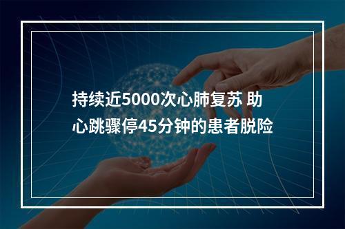 持续近5000次心肺复苏 助心跳骤停45分钟的患者脱险