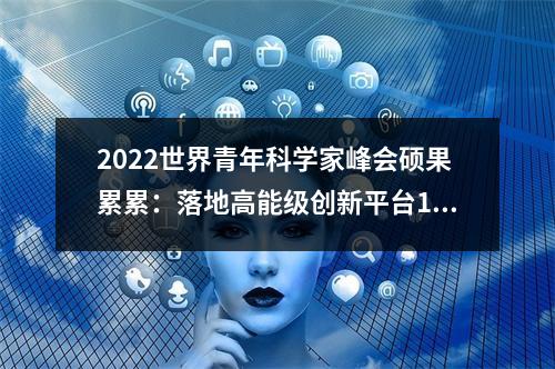 2022世界青年科学家峰会硕果累累：落地高能级创新平台16个 引进高层次人才451人