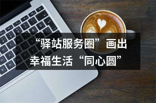 “驿站服务圈”画出幸福生活“同心圆”