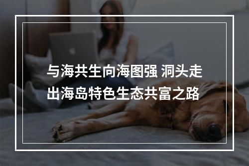 与海共生向海图强 洞头走出海岛特色生态共富之路