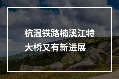 杭温铁路楠溪江特大桥又有新进展