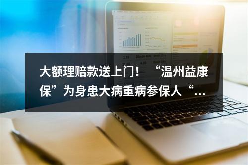 大额理赔款送上门！ “温州益康保”为身患大病重病参保人“撑腰”
