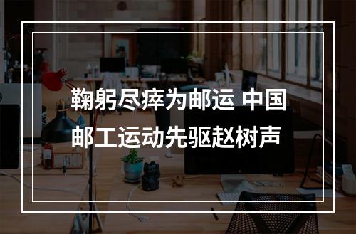 鞠躬尽瘁为邮运 中国邮工运动先驱赵树声