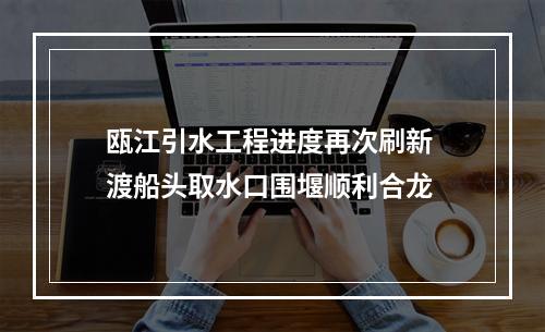 瓯江引水工程进度再次刷新 渡船头取水口围堰顺利合龙