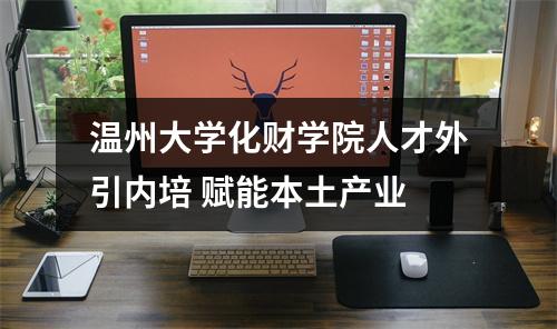 温州大学化财学院人才外引内培 赋能本土产业