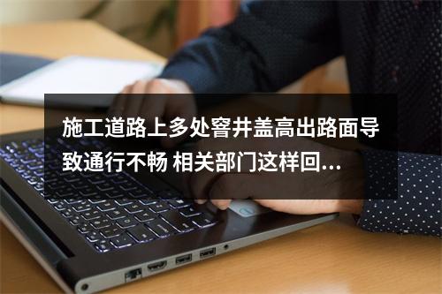 施工道路上多处窨井盖高出路面导致通行不畅 相关部门这样回应