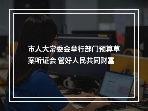市人大常委会举行部门预算草案听证会 管好人民共同财富