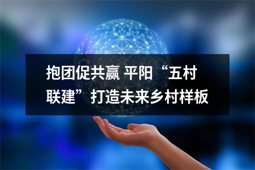 抱团促共赢 平阳“五村联建”打造未来乡村样板