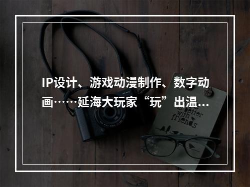 IP设计、游戏动漫制作、数字动画……延海大玩家“玩”出温州新创意