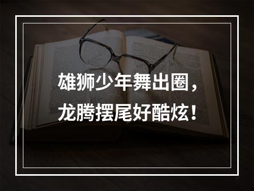 雄狮少年舞出圈，龙腾摆尾好酷炫！