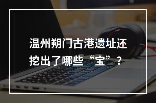 温州朔门古港遗址还挖出了哪些“宝”？