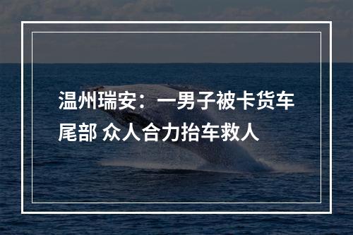 温州瑞安：一男子被卡货车尾部 众人合力抬车救人