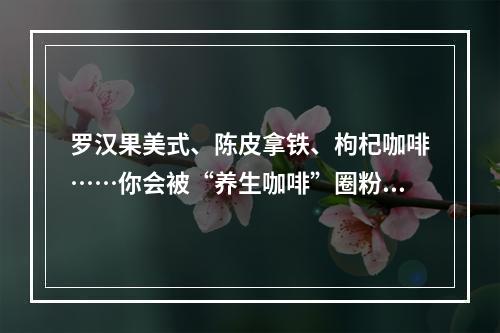 罗汉果美式、陈皮拿铁、枸杞咖啡……你会被“养生咖啡”圈粉吗