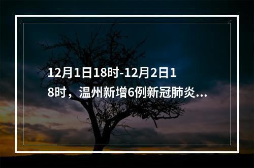 12月1日18时-12月2日18时，温州新增6例新冠肺炎确诊病例和23例新冠病毒无症状感染者