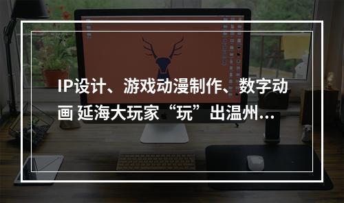 IP设计、游戏动漫制作、数字动画 延海大玩家“玩”出温州新创意