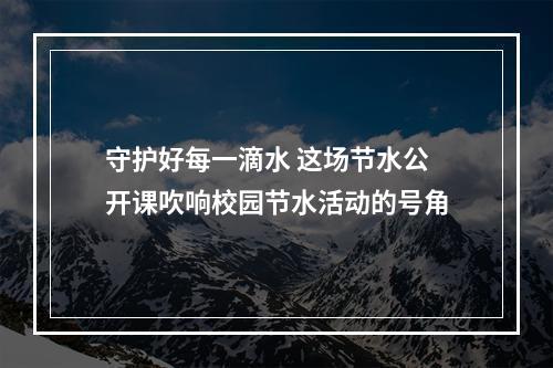 守护好每一滴水 这场节水公开课吹响校园节水活动的号角