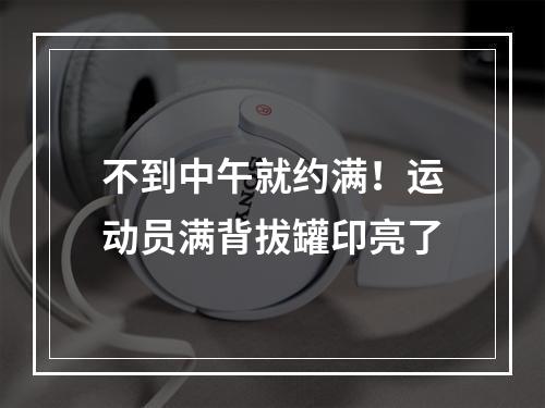 不到中午就约满！运动员满背拔罐印亮了