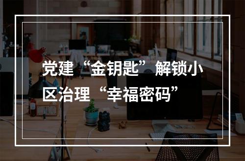 党建“金钥匙”解锁小区治理“幸福密码”