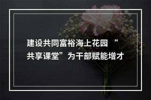 建设共同富裕海上花园 “共享课堂”为干部赋能增才