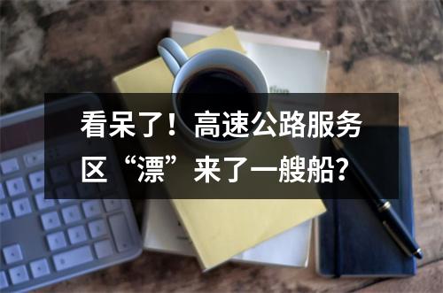 看呆了！高速公路服务区“漂”来了一艘船？