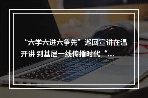 “六学六进六争先”巡回宣讲在温开讲 到基层一线传播时代“潮声”