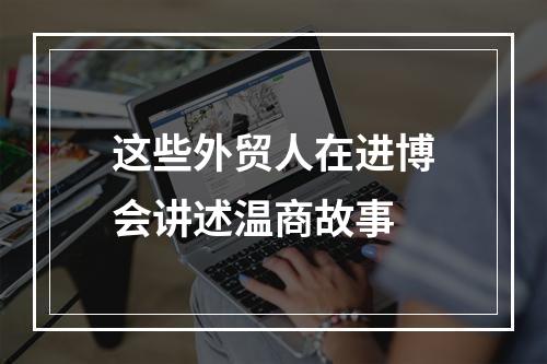 这些外贸人在进博会讲述温商故事