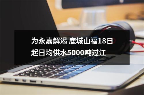 为永嘉解渴 鹿城山福18日起日均供水5000吨过江