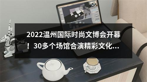 2022温州国际时尚文博会开幕！30多个场馆合演精彩文化盛宴