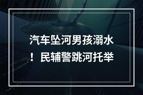 汽车坠河男孩溺水！民辅警跳河托举