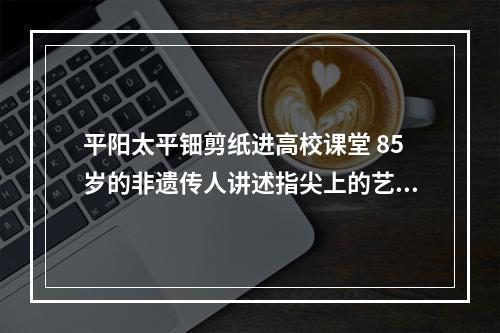 平阳太平钿剪纸进高校课堂 85岁的非遗传人讲述指尖上的艺术