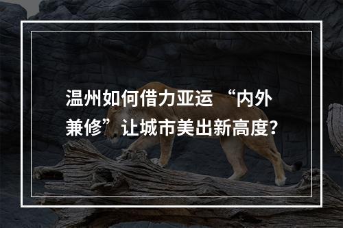 温州如何借力亚运 “内外兼修”让城市美出新高度？