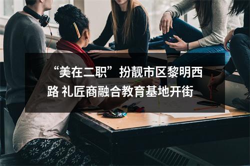 “美在二职”扮靓市区黎明西路 礼匠商融合教育基地开街