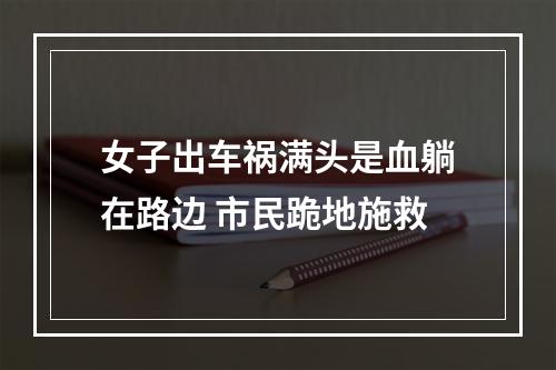 女子出车祸满头是血躺在路边 市民跪地施救