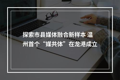 探索市县媒体融合新样本 温州首个“媒共体”在龙港成立